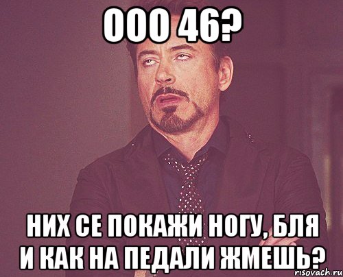 ООО 46? НИХ СЕ ПОКАЖИ НОГУ, БЛЯ И КАК НА ПЕДАЛИ ЖМЕШЬ?, Мем твое выражение лица