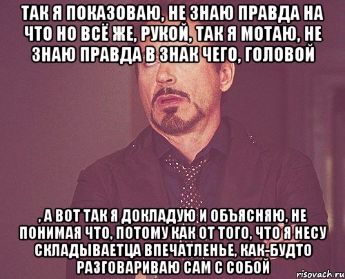 Так я показоваю, не знаю правда на что но всё же, рукой, так я мотаю, не знаю правда в знак чего, головой , а вот так я докладую и объясняю, не понимая что, потому как от того, что я несу складываетца впечатленье, как-будто разговариваю сам с собой, Мем твое выражение лица