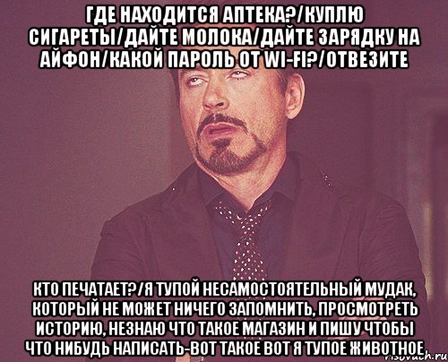 Где находится аптека?/Куплю сигареты/Дайте молока/Дайте зарядку на айфон/Какой пароль от wi-fi?/Отвезите Кто печатает?/Я тупой несамостоятельный мудак, который не может ничего запомнить, просмотреть историю, незнаю что такое магазин и пишу чтобы что нибудь написать-вот такое вот я тупое животное, Мем твое выражение лица