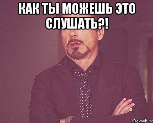 Как ты можешь это слушать?! , Мем твое выражение лица