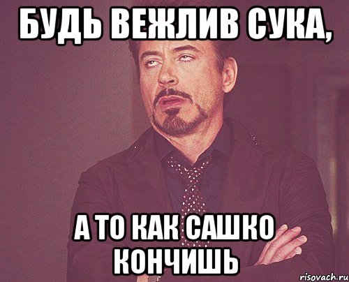 будь вежлив сука, а то как Сашко кончишь, Мем твое выражение лица