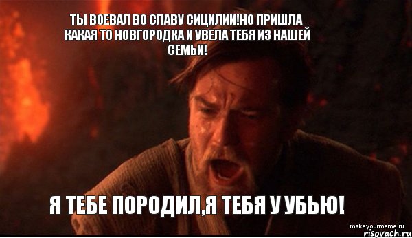 Ты воевал во славу Сицилии!Но пришла какая то Новгородка и увела тебя из нашей семьи! Я тебе породил,я тебя у убью!, Мем ты был мне как брат