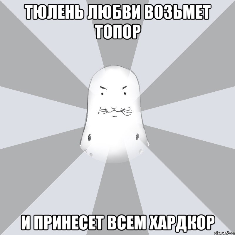 Тюлень любви возьмет топор И принесет всем хардкор