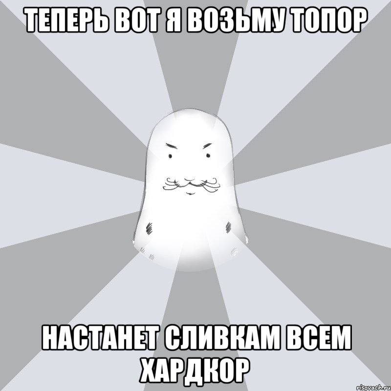 Теперь вот я возьму топор настанет сливкам всем хардкор