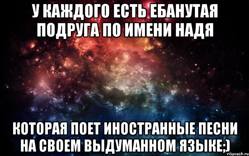 У КАЖДОГО ЕСТЬ ЕБАНУТАЯ ПОДРУГА ПО ИМЕНИ НАДЯ КОТОРАЯ ПОЕТ ИНОСТРАННЫЕ ПЕСНИ НА СВОЕМ ВЫДУМАННОМ ЯЗЫКЕ;), Мем Просто космос