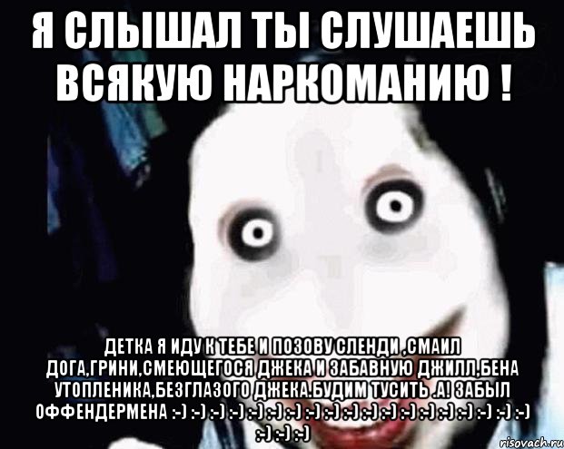 Я слышал ты слушаешь всякую наркоманию ! Детка я иду к тебе и позову сленди ,смаил дога,грини,смеющегося Джека и забавную Джилл,Бена утопленика,безглазого Джека.Будим тусить .А! забыл оффендермена :-) :-) :-) :-) :-) :-) :-) :-) :-) :-) :-) :-) :-) :-) :-) :-) :-) :-) :-) :-) :-) :-)
