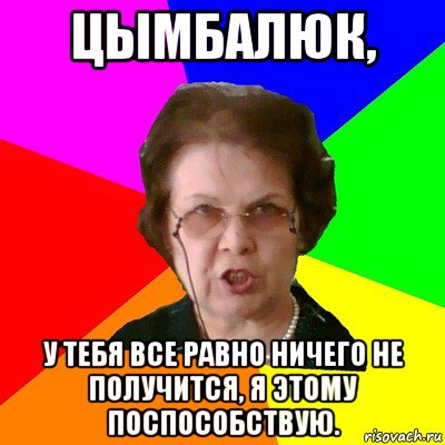 Цымбалюк, У тебя все равно ничего не получится, я этому поспособствую., Мем Типичная училка