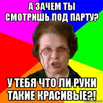 А зачем ты смотришь под парту? У тебя что ли руки такие красивые?!, Мем Типичная училка