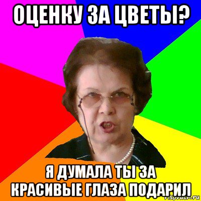 Оценку за цветы? Я думала ты за красивые глаза подарил, Мем Типичная училка