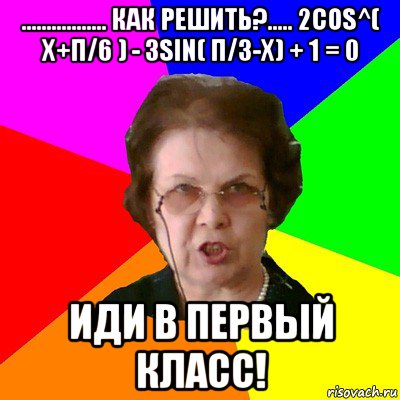 ................. Как решить?..... 2cos^( x+π/6 ) - 3sin( π/3-x) + 1 = 0 Иди в первый класс!, Мем Типичная училка