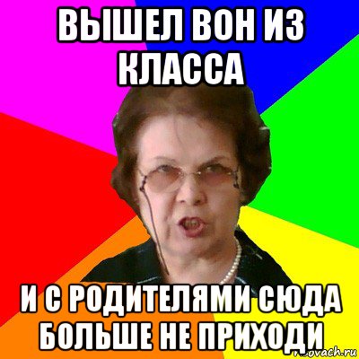 вышел вон из класса и с родителями сюда больше не приходи, Мем Типичная училка