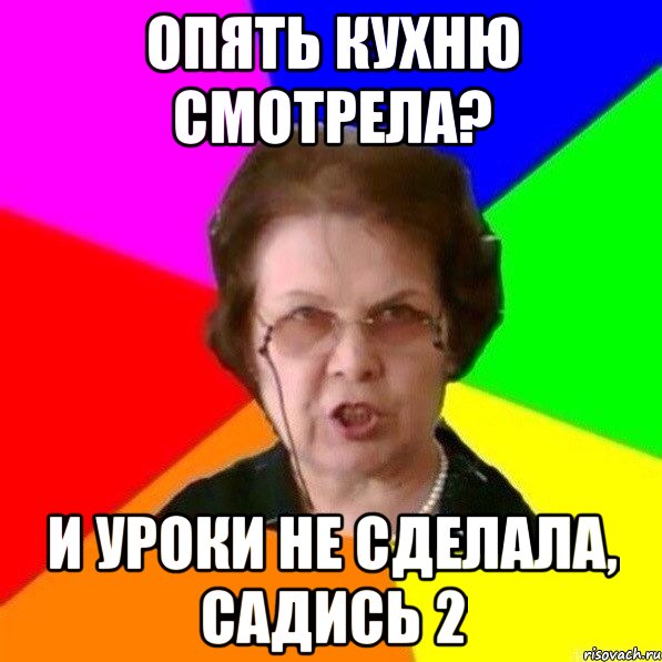 опять кухню смотрела? и уроки не сделала, садись 2