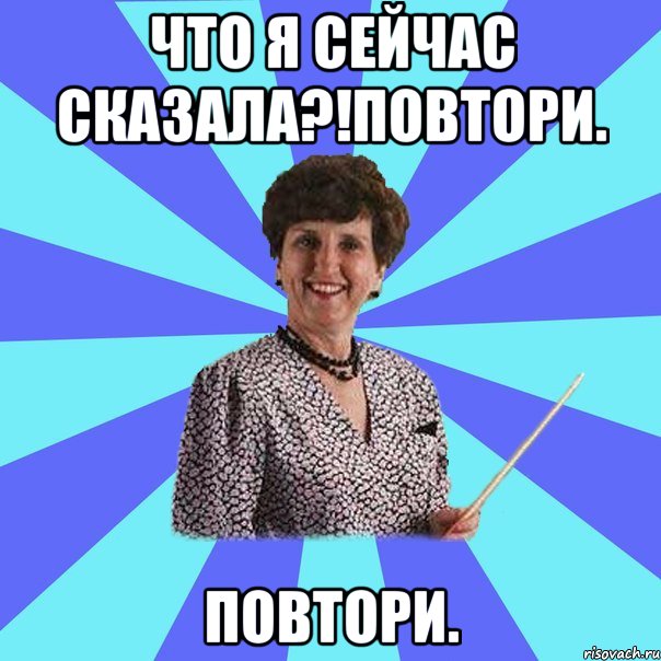 Что я сейчас сказала?!повтори. Повтори.