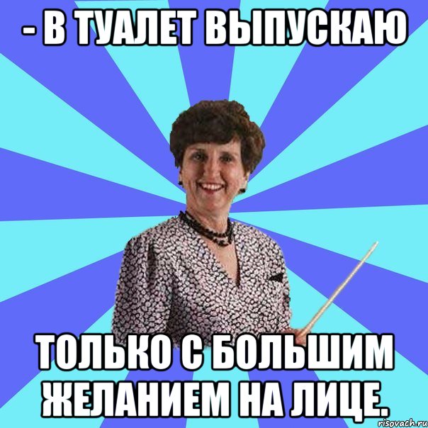 - В туалет выпускаю только с большим желанием на лице.