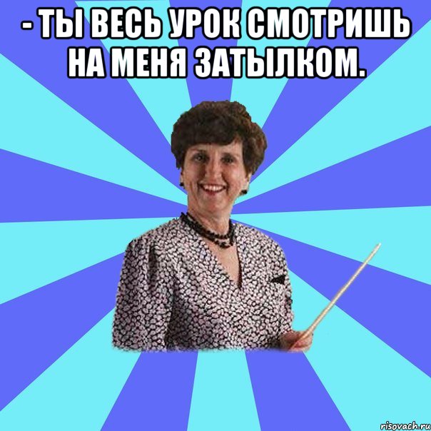 - Ты весь урок смотришь на меня затылком. 