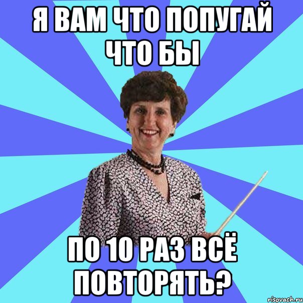 Я вам что попугай что бы по 10 раз всё повторять?