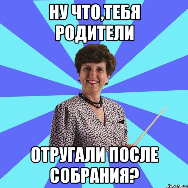 ну что,тебя родители отругали после собрания?