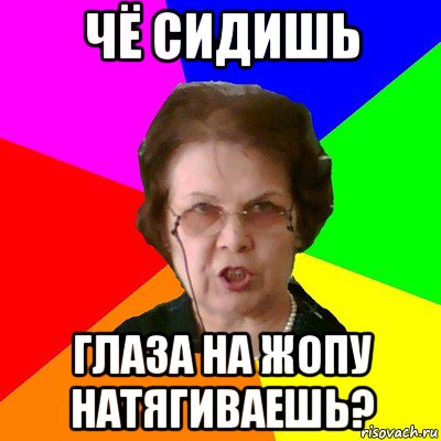 Чё сидишь Глаза на жопу натягиваешь?