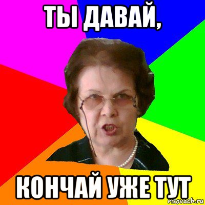 Ты давай, Кончай уже тут, Мем Типичная училка