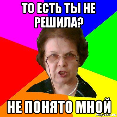 ТО ЕСТЬ ТЫ НЕ РЕШИЛА? НЕ ПОНЯТО МНОЙ, Мем Типичная училка