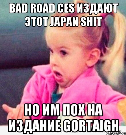 Bad Road CES издают этот japan shit но им пох на издание Gortaigh, Мем  Ты говоришь (девочка возмущается)