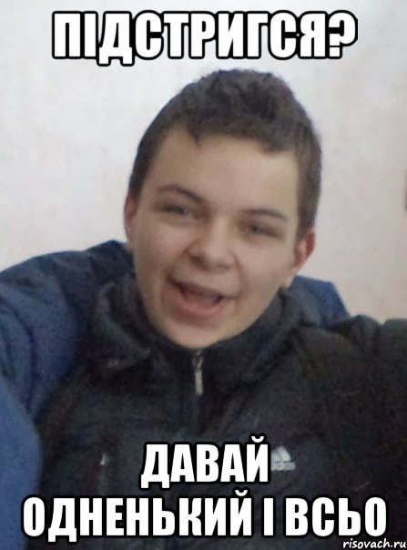 підстригся? давай одненький і всьо