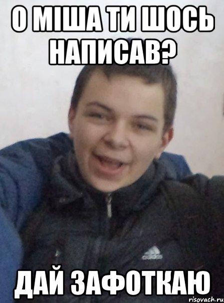 О міша ти шось написав? дай зафоткаю