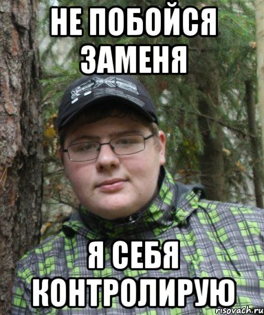 не побойся заменя я себя контролирую