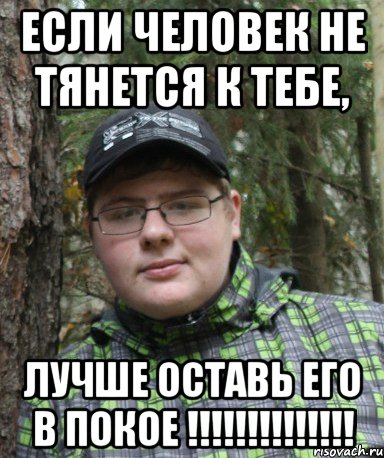 Если человек не тянется к тебе, лучше оставь его в покое !!!!!!!!!!!!!!