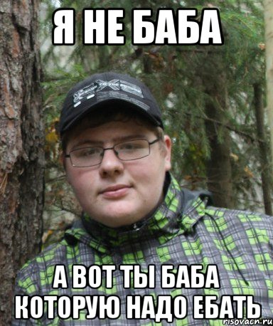 я не баба а вот ты баба которую надо ебать