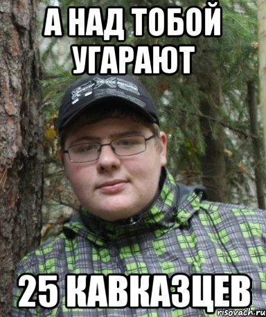 а над тобой угарают 25 кавказцев