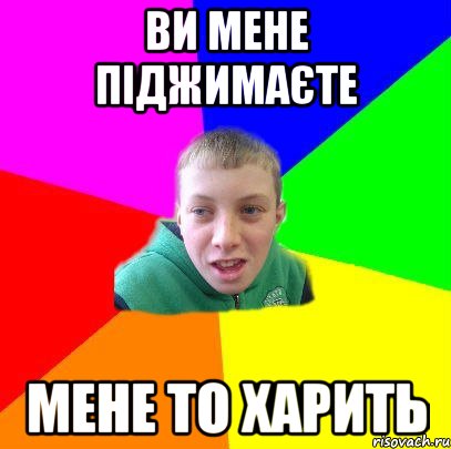 Ви мене піджимаєте мене то харить