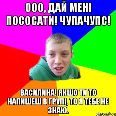 ООО, дай мені пососати! Чупачупс! Василина! якшо ти то напишеш в групі, то я тебе не знаю.