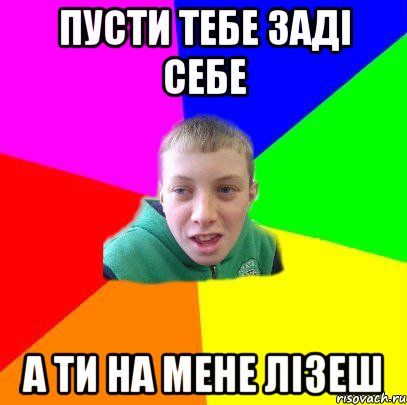 пусти тебе заді себе а ти на мене лізеш