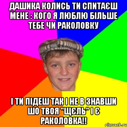 Дашика колись ти спитаєш мене : кого я люблю більше тебе чи раколовку І ти підеш так і не в знавши шо твоя "щєль" і є раколовка!!