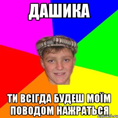 дашика ти всігда будеш моїм поводом нажраться