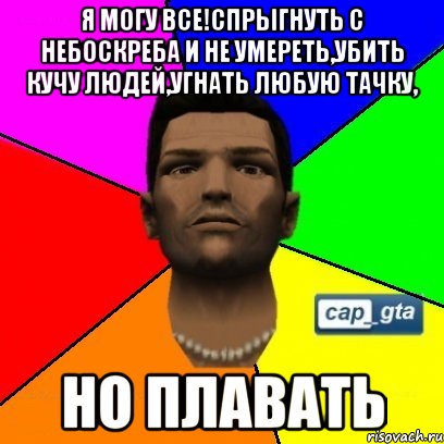 Я могу все!Спрыгнуть с небоскреба и не умереть,убить кучу людей,угнать любую тачку, но плавать