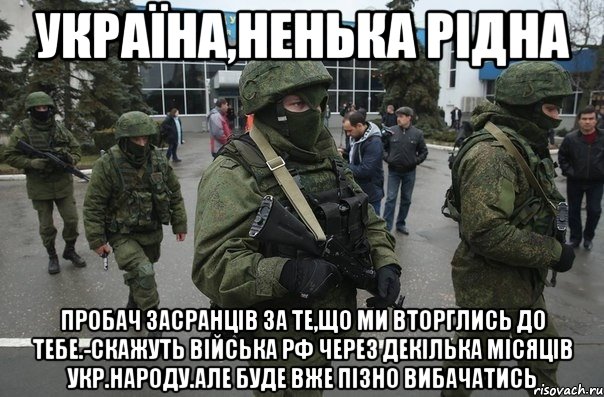 Україна,ненька рідна Пробач засранців за те,що ми вторглись до тебе.-скажуть війська рф через декілька місяців укр.народу.Але буде вже пізно вибачатись