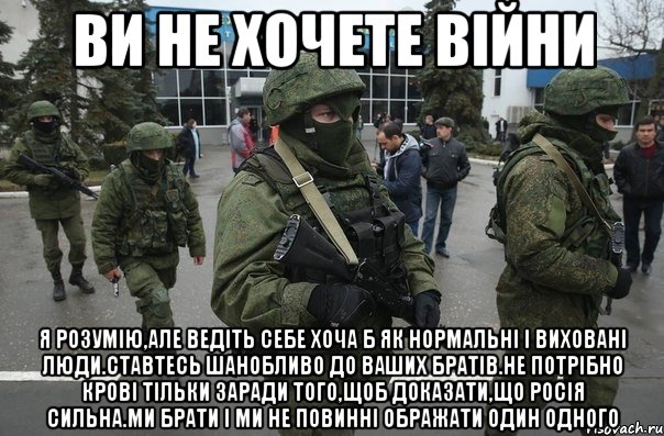 Ви не хочете війни Я розумію,але ведіть себе хоча б як нормальні і виховані люди.Ставтесь шанобливо до ваших братів.Не потрібно крові тільки заради того,щоб доказати,що Росія сильна.Ми брати і ми не повинні ображати один одного