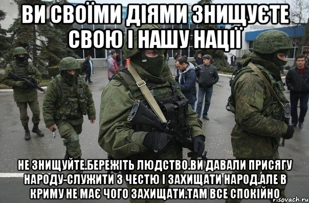 Ви своїми діями знищуєте свою і нашу нації Не знищуйте.Бережіть людство.Ви давали присягу народу-служити з честю і захищати народ.Але в криму не має чого захищати.там все спокійно