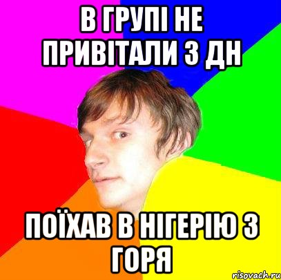в групі не привітали з дн поїхав в Нігерію з горя