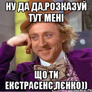 Ну да да,розказуй тут мені Що ти екстрасенс,Лєнко)), Мем Ну давай расскажи (Вилли Вонка)