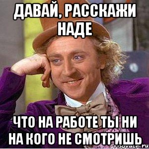 Давай, расскажи Наде что на работе ты ни на кого не смотришь, Мем Ну давай расскажи (Вилли Вонка)