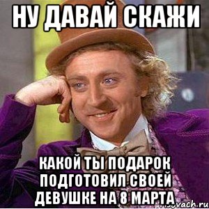 Ну давай скажи какой ты подарок подготовил своей девушке на 8 марта, Мем Ну давай расскажи (Вилли Вонка)