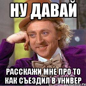 ну давай расскажи мне про то как съездил в универ, Мем Ну давай расскажи (Вилли Вонка)