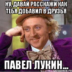 Ну, давай расскажи как тебя добавил в друзья Павел Лукин..., Мем Ну давай расскажи (Вилли Вонка)