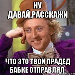 Ну давай,расскажи Что это твой прадед бабке отправлял., Мем Ну давай расскажи (Вилли Вонка)