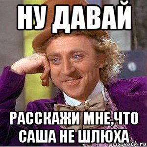 ну давай расскажи мне,что Саша не шлюха, Мем Ну давай расскажи (Вилли Вонка)