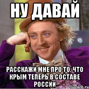 НУ ДАВАЙ РАССКАЖИ МНЕ ПРО ТО, ЧТО КРЫМ ТЕПЕРЬ В СОСТАВЕ РОССИИ, Мем Ну давай расскажи (Вилли Вонка)