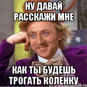 Ну давай расскажи мне Как ты будешь трогать коленку, Мем Ну давай расскажи (Вилли Вонка)